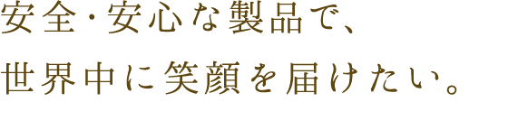 安全・安心な製品で、世界中に笑顔を届けたい。