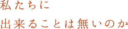 私たちに出来ることは無いのか