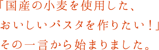 「国産の小麦を使用した、おいしいパスタを作りたい！」その一言から始まりました。