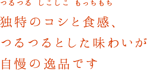 つるつる　しこしこ　もっちもち　独特のコシと食感、つるつるとした味わいが自慢の逸品です