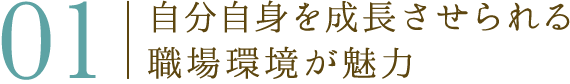 01 自分自身を成長させられる職場環境が魅力